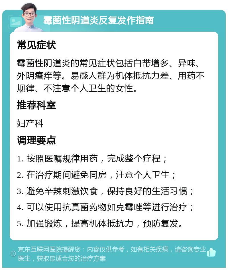 霉菌性阴道炎反复发作指南 常见症状 霉菌性阴道炎的常见症状包括白带增多、异味、外阴瘙痒等。易感人群为机体抵抗力差、用药不规律、不注意个人卫生的女性。 推荐科室 妇产科 调理要点 1. 按照医嘱规律用药，完成整个疗程； 2. 在治疗期间避免同房，注意个人卫生； 3. 避免辛辣刺激饮食，保持良好的生活习惯； 4. 可以使用抗真菌药物如克霉唑等进行治疗； 5. 加强锻炼，提高机体抵抗力，预防复发。