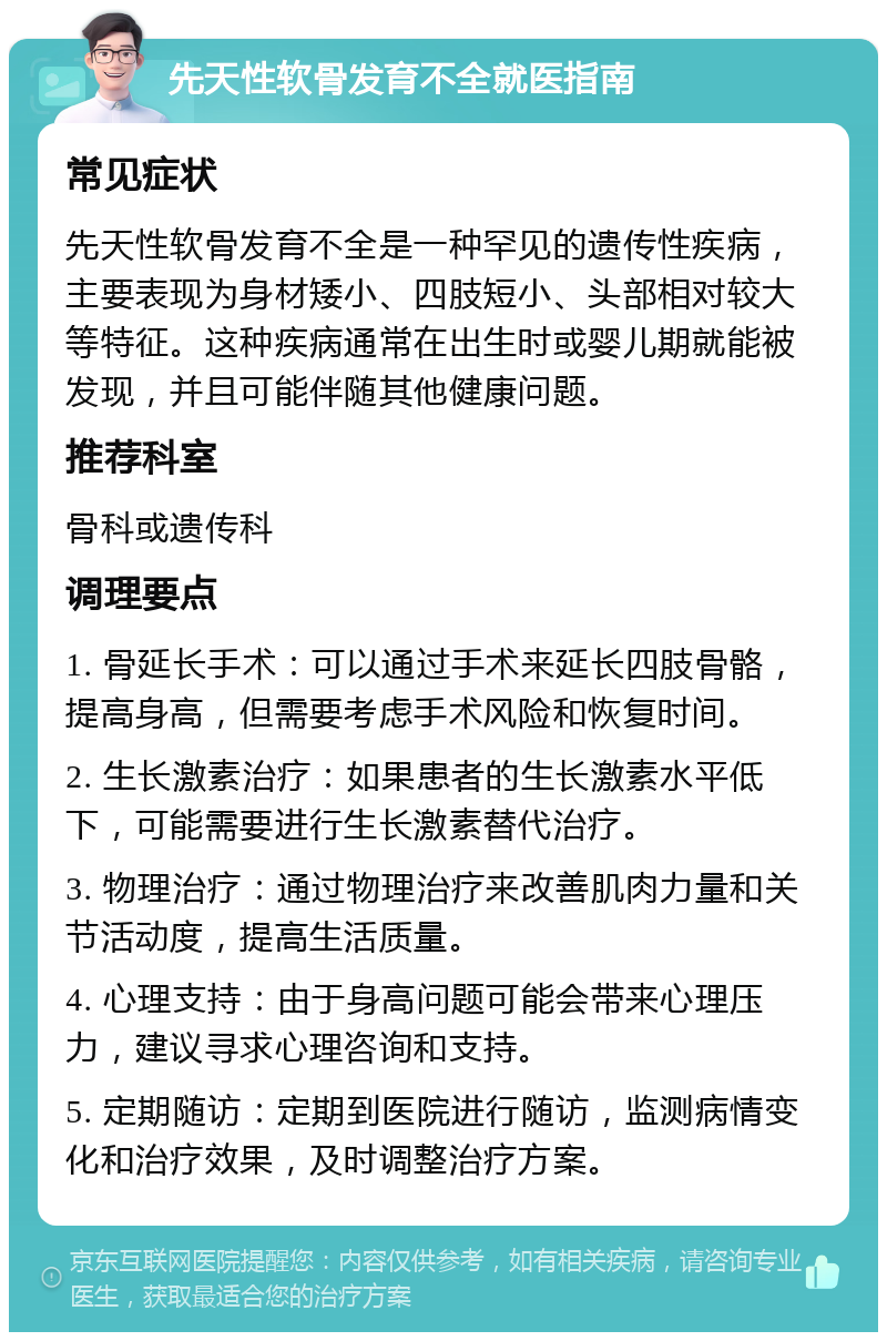 先天性软骨发育不全就医指南 常见症状 先天性软骨发育不全是一种罕见的遗传性疾病，主要表现为身材矮小、四肢短小、头部相对较大等特征。这种疾病通常在出生时或婴儿期就能被发现，并且可能伴随其他健康问题。 推荐科室 骨科或遗传科 调理要点 1. 骨延长手术：可以通过手术来延长四肢骨骼，提高身高，但需要考虑手术风险和恢复时间。 2. 生长激素治疗：如果患者的生长激素水平低下，可能需要进行生长激素替代治疗。 3. 物理治疗：通过物理治疗来改善肌肉力量和关节活动度，提高生活质量。 4. 心理支持：由于身高问题可能会带来心理压力，建议寻求心理咨询和支持。 5. 定期随访：定期到医院进行随访，监测病情变化和治疗效果，及时调整治疗方案。