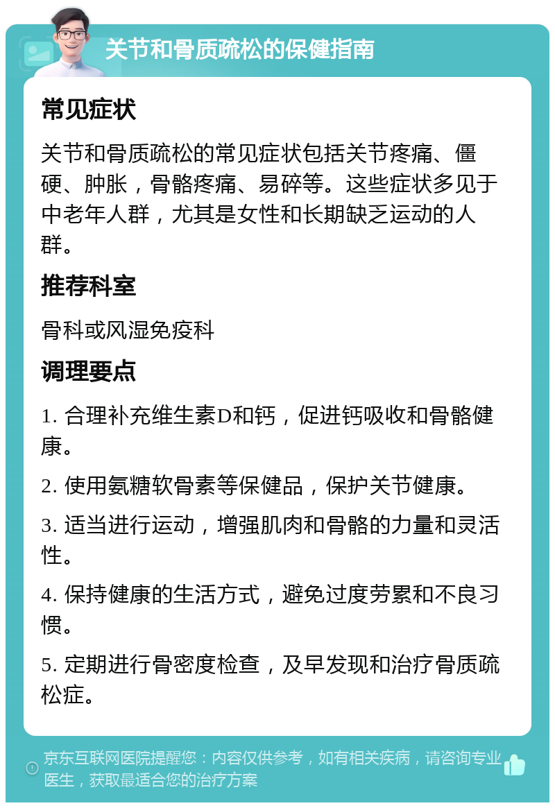 关节和骨质疏松的保健指南 常见症状 关节和骨质疏松的常见症状包括关节疼痛、僵硬、肿胀，骨骼疼痛、易碎等。这些症状多见于中老年人群，尤其是女性和长期缺乏运动的人群。 推荐科室 骨科或风湿免疫科 调理要点 1. 合理补充维生素D和钙，促进钙吸收和骨骼健康。 2. 使用氨糖软骨素等保健品，保护关节健康。 3. 适当进行运动，增强肌肉和骨骼的力量和灵活性。 4. 保持健康的生活方式，避免过度劳累和不良习惯。 5. 定期进行骨密度检查，及早发现和治疗骨质疏松症。