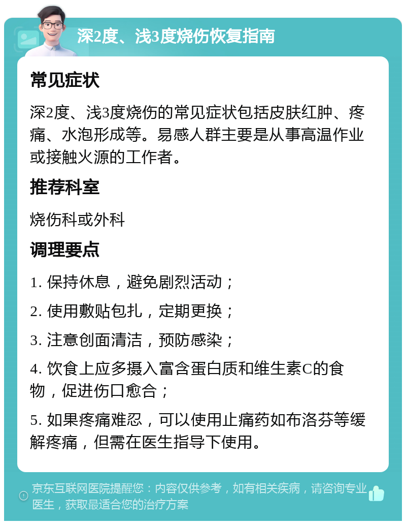 深2度、浅3度烧伤恢复指南 常见症状 深2度、浅3度烧伤的常见症状包括皮肤红肿、疼痛、水泡形成等。易感人群主要是从事高温作业或接触火源的工作者。 推荐科室 烧伤科或外科 调理要点 1. 保持休息，避免剧烈活动； 2. 使用敷贴包扎，定期更换； 3. 注意创面清洁，预防感染； 4. 饮食上应多摄入富含蛋白质和维生素C的食物，促进伤口愈合； 5. 如果疼痛难忍，可以使用止痛药如布洛芬等缓解疼痛，但需在医生指导下使用。