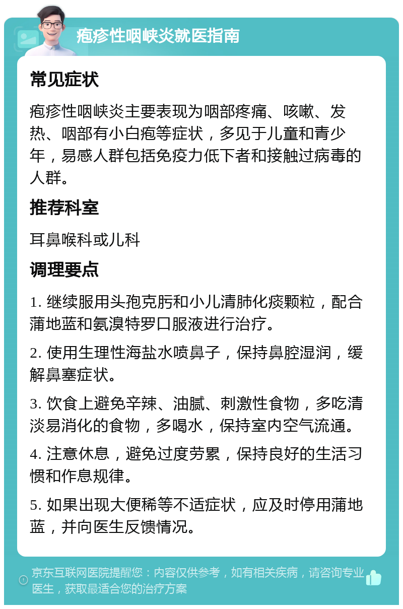 疱疹性咽峡炎就医指南 常见症状 疱疹性咽峡炎主要表现为咽部疼痛、咳嗽、发热、咽部有小白疱等症状，多见于儿童和青少年，易感人群包括免疫力低下者和接触过病毒的人群。 推荐科室 耳鼻喉科或儿科 调理要点 1. 继续服用头孢克肟和小儿清肺化痰颗粒，配合蒲地蓝和氨溴特罗口服液进行治疗。 2. 使用生理性海盐水喷鼻子，保持鼻腔湿润，缓解鼻塞症状。 3. 饮食上避免辛辣、油腻、刺激性食物，多吃清淡易消化的食物，多喝水，保持室内空气流通。 4. 注意休息，避免过度劳累，保持良好的生活习惯和作息规律。 5. 如果出现大便稀等不适症状，应及时停用蒲地蓝，并向医生反馈情况。