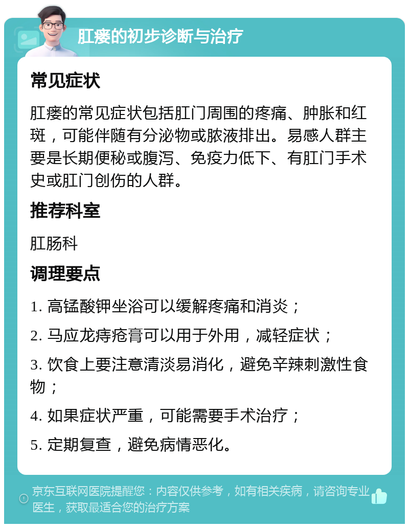 肛瘘的初步诊断与治疗 常见症状 肛瘘的常见症状包括肛门周围的疼痛、肿胀和红斑，可能伴随有分泌物或脓液排出。易感人群主要是长期便秘或腹泻、免疫力低下、有肛门手术史或肛门创伤的人群。 推荐科室 肛肠科 调理要点 1. 高锰酸钾坐浴可以缓解疼痛和消炎； 2. 马应龙痔疮膏可以用于外用，减轻症状； 3. 饮食上要注意清淡易消化，避免辛辣刺激性食物； 4. 如果症状严重，可能需要手术治疗； 5. 定期复查，避免病情恶化。