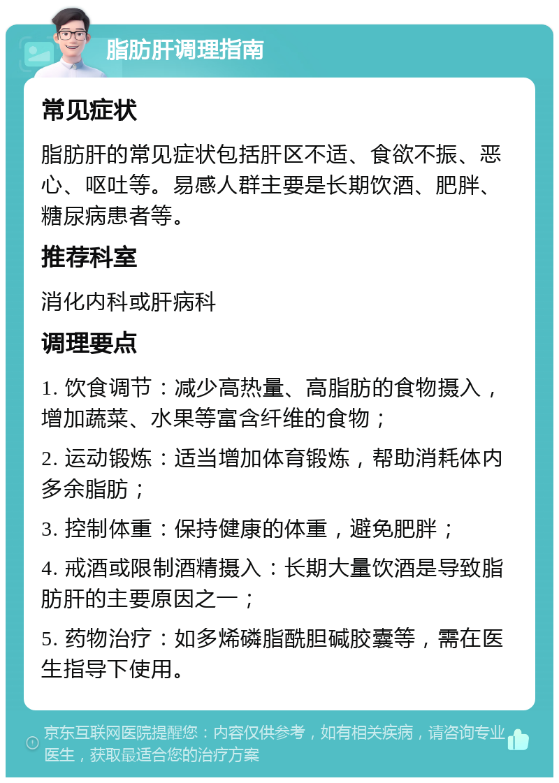 脂肪肝调理指南 常见症状 脂肪肝的常见症状包括肝区不适、食欲不振、恶心、呕吐等。易感人群主要是长期饮酒、肥胖、糖尿病患者等。 推荐科室 消化内科或肝病科 调理要点 1. 饮食调节：减少高热量、高脂肪的食物摄入，增加蔬菜、水果等富含纤维的食物； 2. 运动锻炼：适当增加体育锻炼，帮助消耗体内多余脂肪； 3. 控制体重：保持健康的体重，避免肥胖； 4. 戒酒或限制酒精摄入：长期大量饮酒是导致脂肪肝的主要原因之一； 5. 药物治疗：如多烯磷脂酰胆碱胶囊等，需在医生指导下使用。