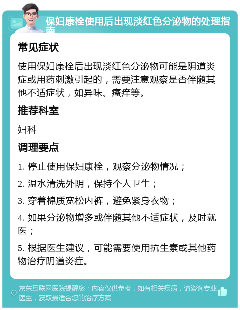 保妇康栓使用后出现淡红色分泌物的处理指南 常见症状 使用保妇康栓后出现淡红色分泌物可能是阴道炎症或用药刺激引起的，需要注意观察是否伴随其他不适症状，如异味、瘙痒等。 推荐科室 妇科 调理要点 1. 停止使用保妇康栓，观察分泌物情况； 2. 温水清洗外阴，保持个人卫生； 3. 穿着棉质宽松内裤，避免紧身衣物； 4. 如果分泌物增多或伴随其他不适症状，及时就医； 5. 根据医生建议，可能需要使用抗生素或其他药物治疗阴道炎症。