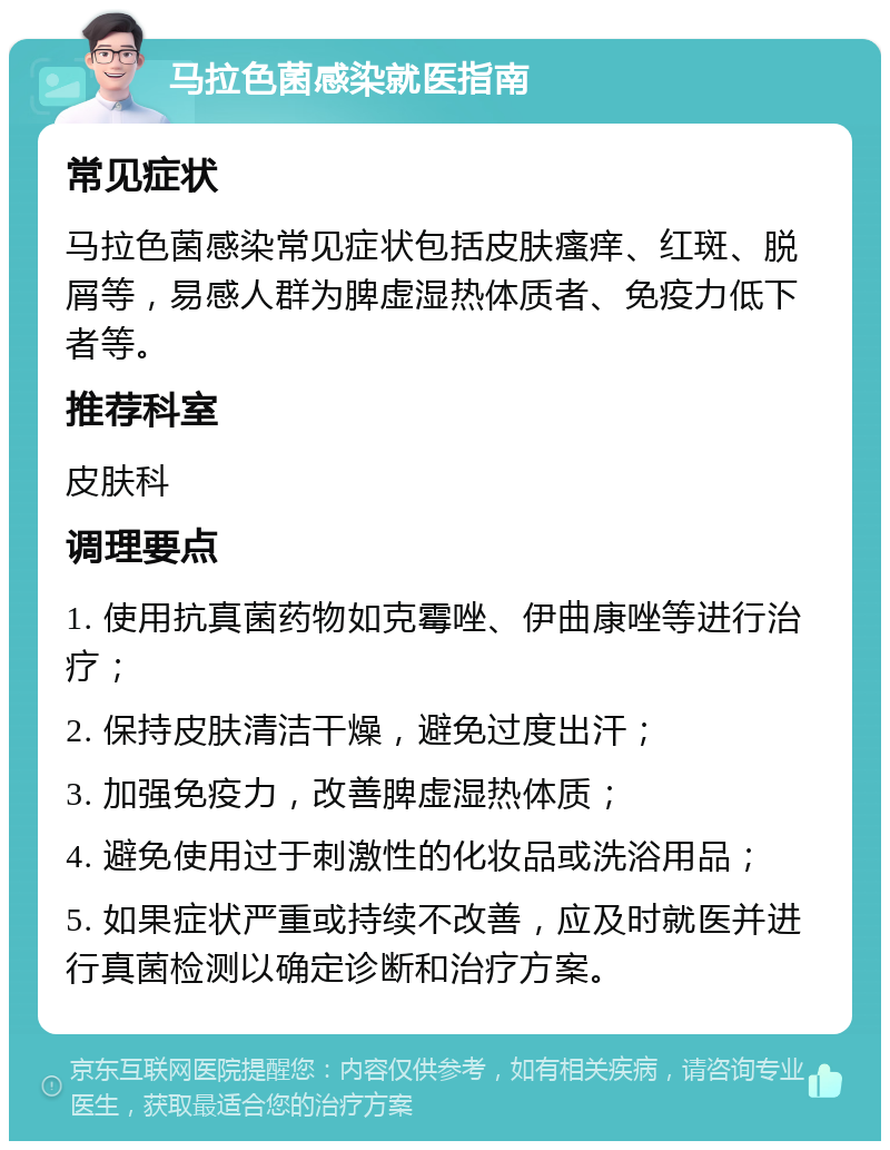 马拉色菌感染就医指南 常见症状 马拉色菌感染常见症状包括皮肤瘙痒、红斑、脱屑等，易感人群为脾虚湿热体质者、免疫力低下者等。 推荐科室 皮肤科 调理要点 1. 使用抗真菌药物如克霉唑、伊曲康唑等进行治疗； 2. 保持皮肤清洁干燥，避免过度出汗； 3. 加强免疫力，改善脾虚湿热体质； 4. 避免使用过于刺激性的化妆品或洗浴用品； 5. 如果症状严重或持续不改善，应及时就医并进行真菌检测以确定诊断和治疗方案。