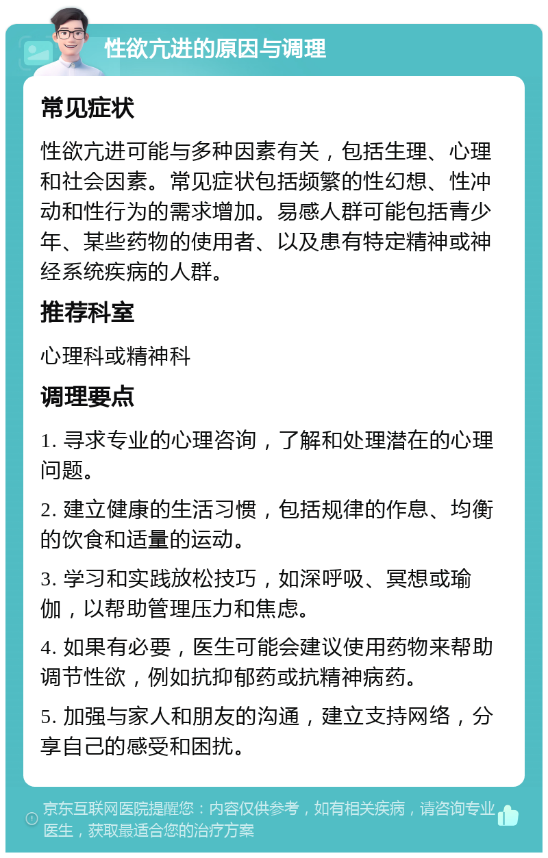 性欲亢进的原因与调理 常见症状 性欲亢进可能与多种因素有关，包括生理、心理和社会因素。常见症状包括频繁的性幻想、性冲动和性行为的需求增加。易感人群可能包括青少年、某些药物的使用者、以及患有特定精神或神经系统疾病的人群。 推荐科室 心理科或精神科 调理要点 1. 寻求专业的心理咨询，了解和处理潜在的心理问题。 2. 建立健康的生活习惯，包括规律的作息、均衡的饮食和适量的运动。 3. 学习和实践放松技巧，如深呼吸、冥想或瑜伽，以帮助管理压力和焦虑。 4. 如果有必要，医生可能会建议使用药物来帮助调节性欲，例如抗抑郁药或抗精神病药。 5. 加强与家人和朋友的沟通，建立支持网络，分享自己的感受和困扰。