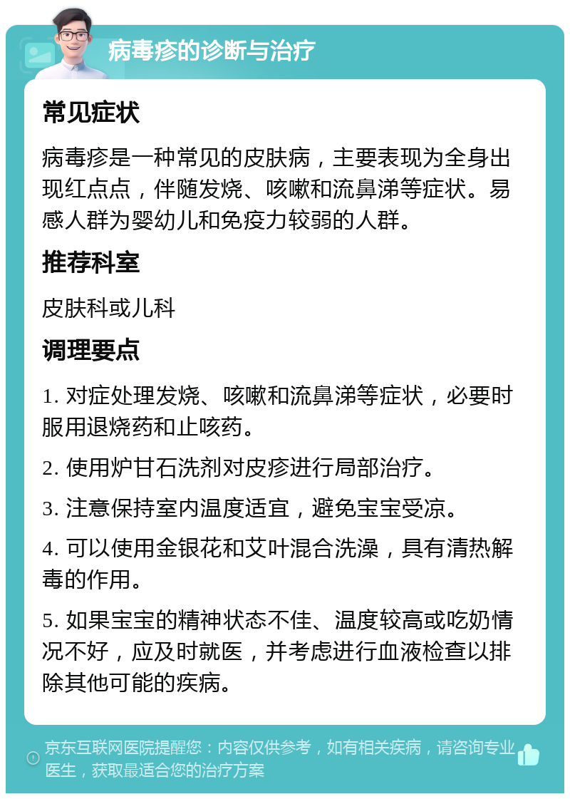 病毒疹的诊断与治疗 常见症状 病毒疹是一种常见的皮肤病，主要表现为全身出现红点点，伴随发烧、咳嗽和流鼻涕等症状。易感人群为婴幼儿和免疫力较弱的人群。 推荐科室 皮肤科或儿科 调理要点 1. 对症处理发烧、咳嗽和流鼻涕等症状，必要时服用退烧药和止咳药。 2. 使用炉甘石洗剂对皮疹进行局部治疗。 3. 注意保持室内温度适宜，避免宝宝受凉。 4. 可以使用金银花和艾叶混合洗澡，具有清热解毒的作用。 5. 如果宝宝的精神状态不佳、温度较高或吃奶情况不好，应及时就医，并考虑进行血液检查以排除其他可能的疾病。