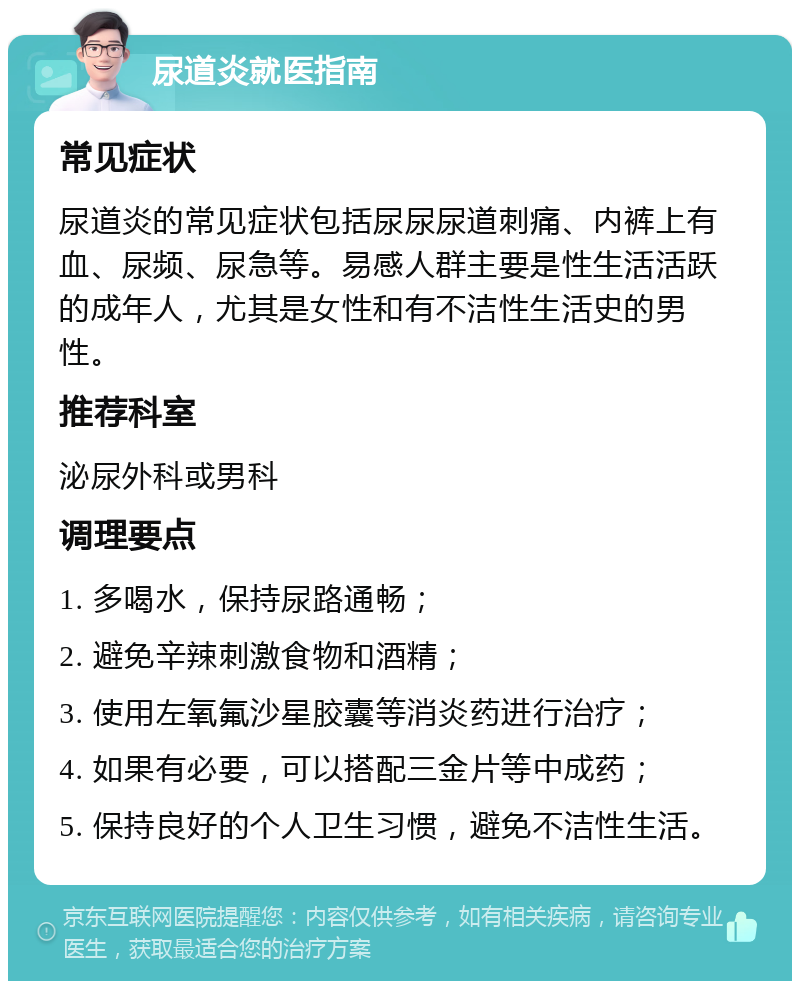 尿道炎就医指南 常见症状 尿道炎的常见症状包括尿尿尿道刺痛、内裤上有血、尿频、尿急等。易感人群主要是性生活活跃的成年人，尤其是女性和有不洁性生活史的男性。 推荐科室 泌尿外科或男科 调理要点 1. 多喝水，保持尿路通畅； 2. 避免辛辣刺激食物和酒精； 3. 使用左氧氟沙星胶囊等消炎药进行治疗； 4. 如果有必要，可以搭配三金片等中成药； 5. 保持良好的个人卫生习惯，避免不洁性生活。