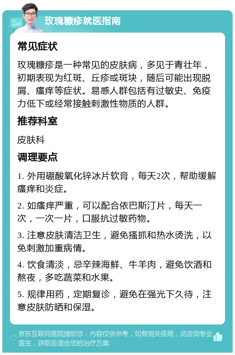 玫瑰糠疹就医指南 常见症状 玫瑰糠疹是一种常见的皮肤病，多见于青壮年，初期表现为红斑、丘疹或斑块，随后可能出现脱屑、瘙痒等症状。易感人群包括有过敏史、免疫力低下或经常接触刺激性物质的人群。 推荐科室 皮肤科 调理要点 1. 外用硼酸氧化锌冰片软膏，每天2次，帮助缓解瘙痒和炎症。 2. 如瘙痒严重，可以配合依巴斯汀片，每天一次，一次一片，口服抗过敏药物。 3. 注意皮肤清洁卫生，避免搔抓和热水烫洗，以免刺激加重病情。 4. 饮食清淡，忌辛辣海鲜、牛羊肉，避免饮酒和熬夜，多吃蔬菜和水果。 5. 规律用药，定期复诊，避免在强光下久待，注意皮肤防晒和保湿。