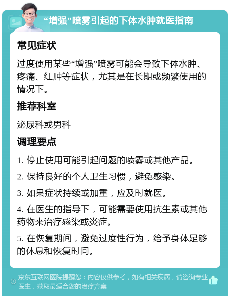 “增强”喷雾引起的下体水肿就医指南 常见症状 过度使用某些“增强”喷雾可能会导致下体水肿、疼痛、红肿等症状，尤其是在长期或频繁使用的情况下。 推荐科室 泌尿科或男科 调理要点 1. 停止使用可能引起问题的喷雾或其他产品。 2. 保持良好的个人卫生习惯，避免感染。 3. 如果症状持续或加重，应及时就医。 4. 在医生的指导下，可能需要使用抗生素或其他药物来治疗感染或炎症。 5. 在恢复期间，避免过度性行为，给予身体足够的休息和恢复时间。