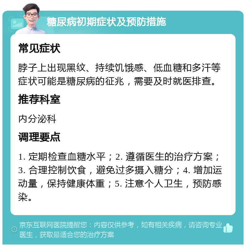 糖尿病初期症状及预防措施 常见症状 脖子上出现黑纹、持续饥饿感、低血糖和多汗等症状可能是糖尿病的征兆，需要及时就医排查。 推荐科室 内分泌科 调理要点 1. 定期检查血糖水平；2. 遵循医生的治疗方案；3. 合理控制饮食，避免过多摄入糖分；4. 增加运动量，保持健康体重；5. 注意个人卫生，预防感染。