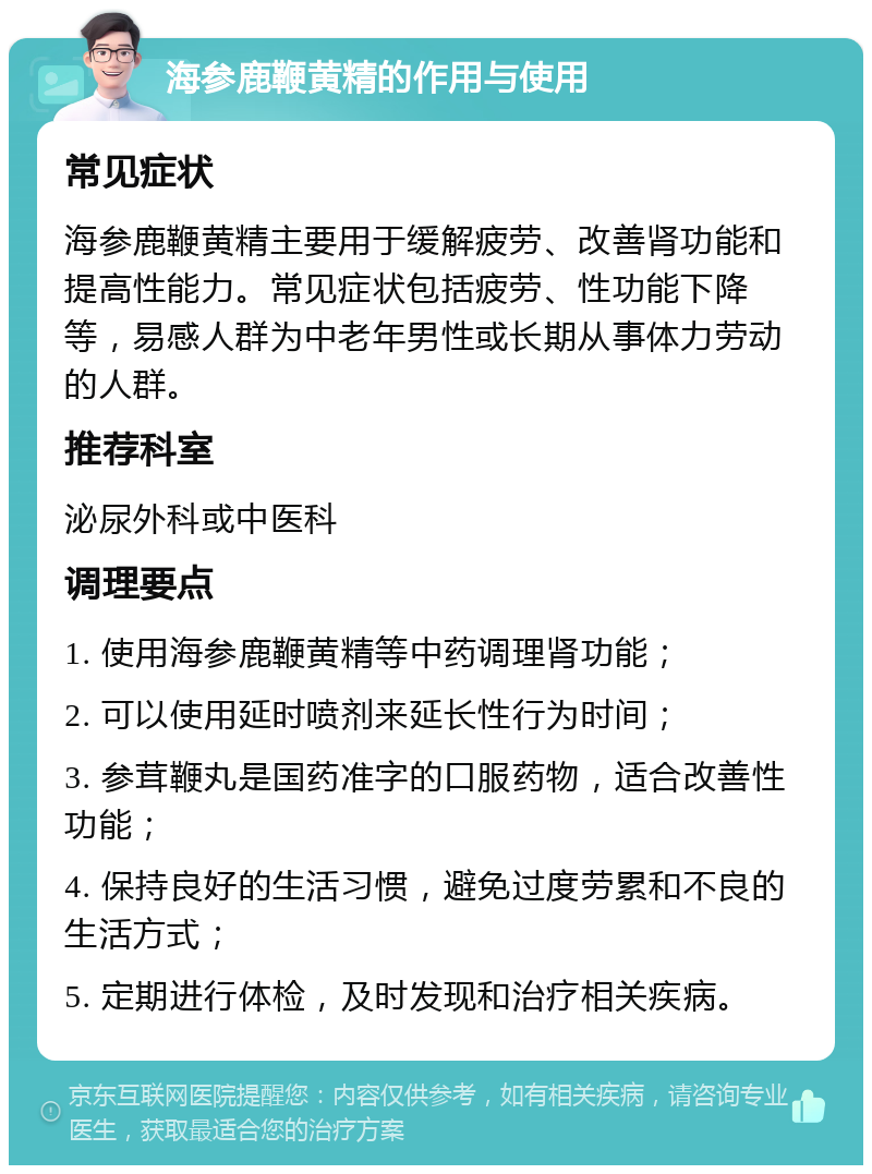 海参鹿鞭黄精的作用与使用 常见症状 海参鹿鞭黄精主要用于缓解疲劳、改善肾功能和提高性能力。常见症状包括疲劳、性功能下降等，易感人群为中老年男性或长期从事体力劳动的人群。 推荐科室 泌尿外科或中医科 调理要点 1. 使用海参鹿鞭黄精等中药调理肾功能； 2. 可以使用延时喷剂来延长性行为时间； 3. 参茸鞭丸是国药准字的口服药物，适合改善性功能； 4. 保持良好的生活习惯，避免过度劳累和不良的生活方式； 5. 定期进行体检，及时发现和治疗相关疾病。