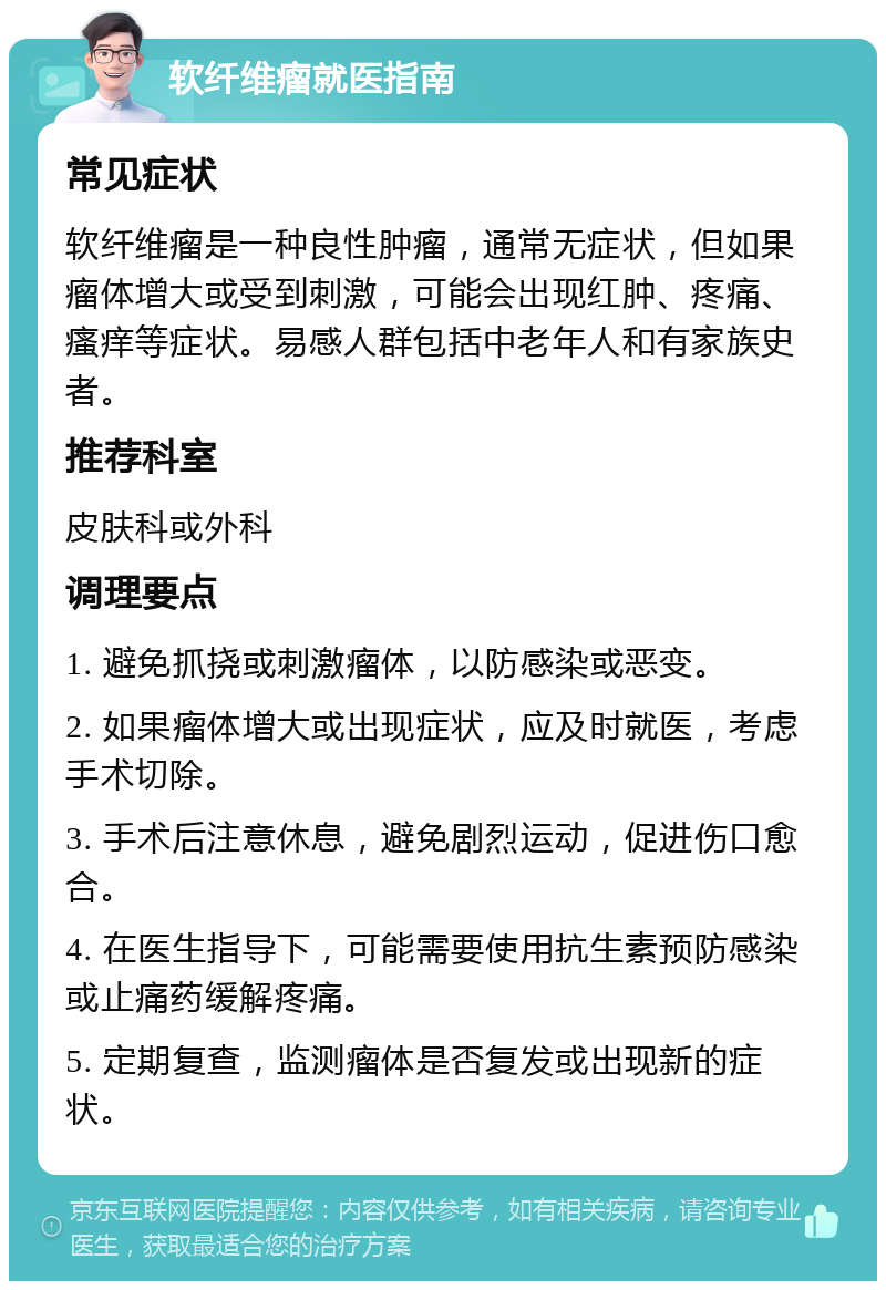 软纤维瘤就医指南 常见症状 软纤维瘤是一种良性肿瘤，通常无症状，但如果瘤体增大或受到刺激，可能会出现红肿、疼痛、瘙痒等症状。易感人群包括中老年人和有家族史者。 推荐科室 皮肤科或外科 调理要点 1. 避免抓挠或刺激瘤体，以防感染或恶变。 2. 如果瘤体增大或出现症状，应及时就医，考虑手术切除。 3. 手术后注意休息，避免剧烈运动，促进伤口愈合。 4. 在医生指导下，可能需要使用抗生素预防感染或止痛药缓解疼痛。 5. 定期复查，监测瘤体是否复发或出现新的症状。