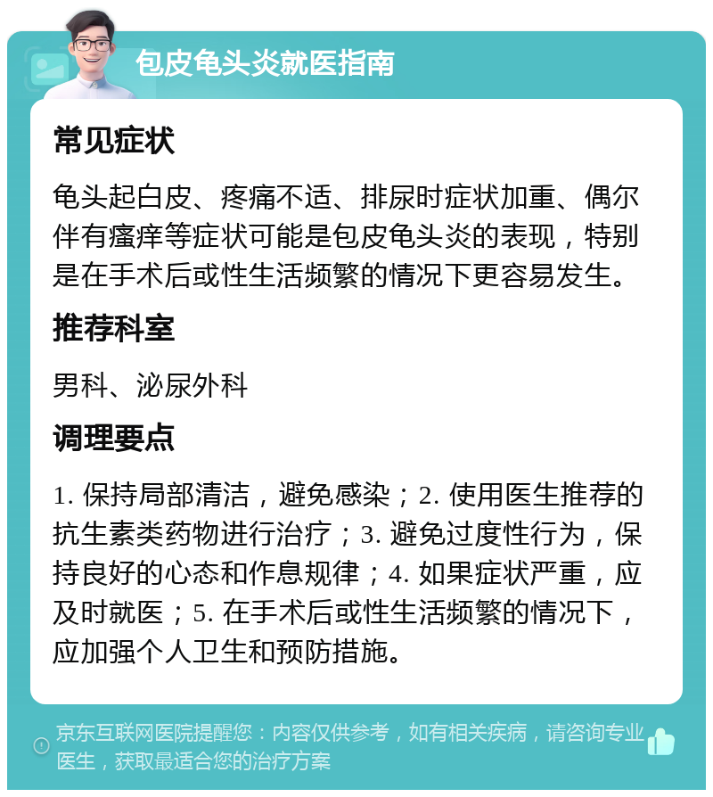 包皮龟头炎就医指南 常见症状 龟头起白皮、疼痛不适、排尿时症状加重、偶尔伴有瘙痒等症状可能是包皮龟头炎的表现，特别是在手术后或性生活频繁的情况下更容易发生。 推荐科室 男科、泌尿外科 调理要点 1. 保持局部清洁，避免感染；2. 使用医生推荐的抗生素类药物进行治疗；3. 避免过度性行为，保持良好的心态和作息规律；4. 如果症状严重，应及时就医；5. 在手术后或性生活频繁的情况下，应加强个人卫生和预防措施。