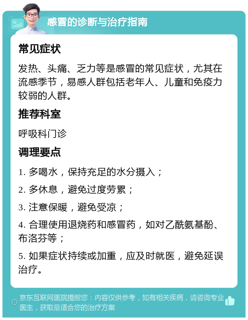 感冒的诊断与治疗指南 常见症状 发热、头痛、乏力等是感冒的常见症状，尤其在流感季节，易感人群包括老年人、儿童和免疫力较弱的人群。 推荐科室 呼吸科门诊 调理要点 1. 多喝水，保持充足的水分摄入； 2. 多休息，避免过度劳累； 3. 注意保暖，避免受凉； 4. 合理使用退烧药和感冒药，如对乙酰氨基酚、布洛芬等； 5. 如果症状持续或加重，应及时就医，避免延误治疗。