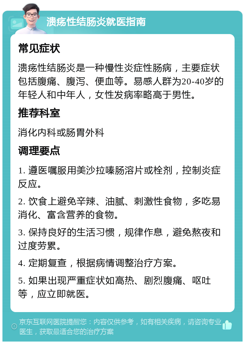 溃疡性结肠炎就医指南 常见症状 溃疡性结肠炎是一种慢性炎症性肠病，主要症状包括腹痛、腹泻、便血等。易感人群为20-40岁的年轻人和中年人，女性发病率略高于男性。 推荐科室 消化内科或肠胃外科 调理要点 1. 遵医嘱服用美沙拉嗪肠溶片或栓剂，控制炎症反应。 2. 饮食上避免辛辣、油腻、刺激性食物，多吃易消化、富含营养的食物。 3. 保持良好的生活习惯，规律作息，避免熬夜和过度劳累。 4. 定期复查，根据病情调整治疗方案。 5. 如果出现严重症状如高热、剧烈腹痛、呕吐等，应立即就医。