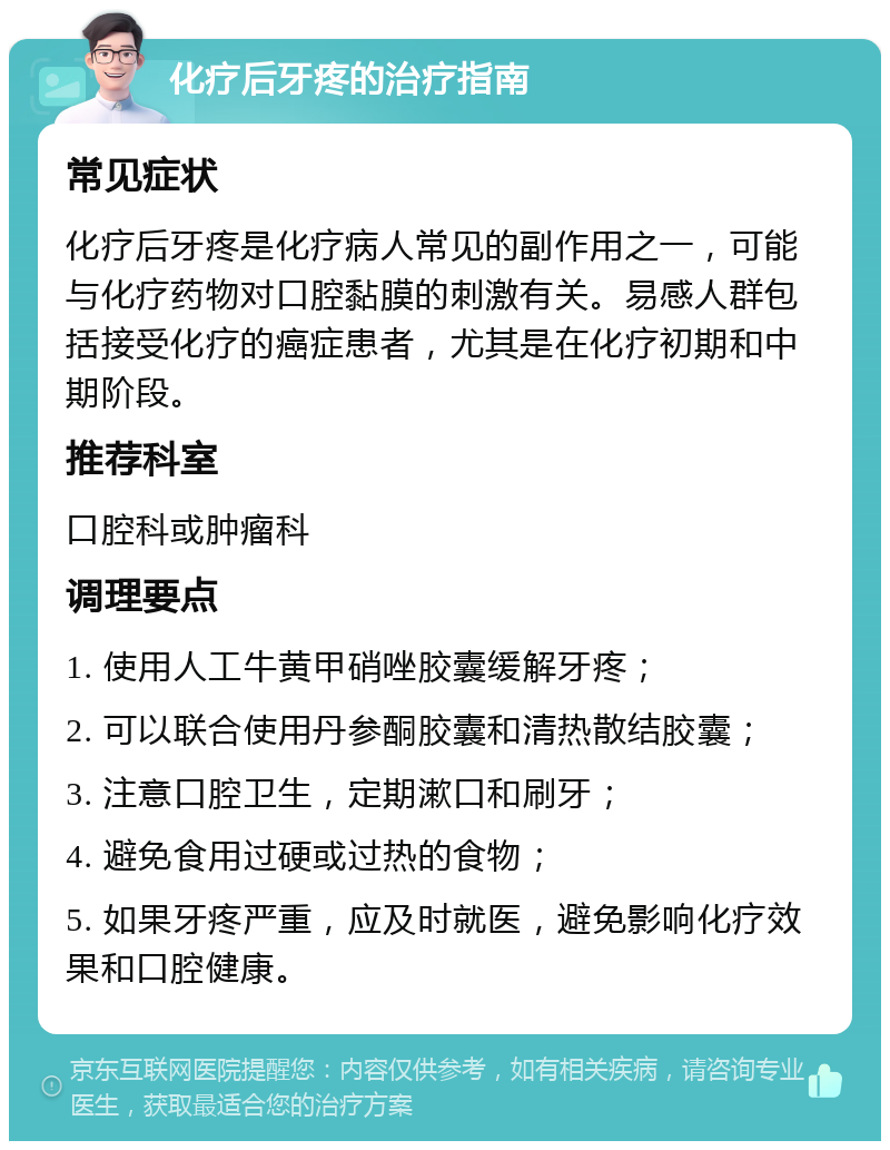 化疗后牙疼的治疗指南 常见症状 化疗后牙疼是化疗病人常见的副作用之一，可能与化疗药物对口腔黏膜的刺激有关。易感人群包括接受化疗的癌症患者，尤其是在化疗初期和中期阶段。 推荐科室 口腔科或肿瘤科 调理要点 1. 使用人工牛黄甲硝唑胶囊缓解牙疼； 2. 可以联合使用丹参酮胶囊和清热散结胶囊； 3. 注意口腔卫生，定期漱口和刷牙； 4. 避免食用过硬或过热的食物； 5. 如果牙疼严重，应及时就医，避免影响化疗效果和口腔健康。