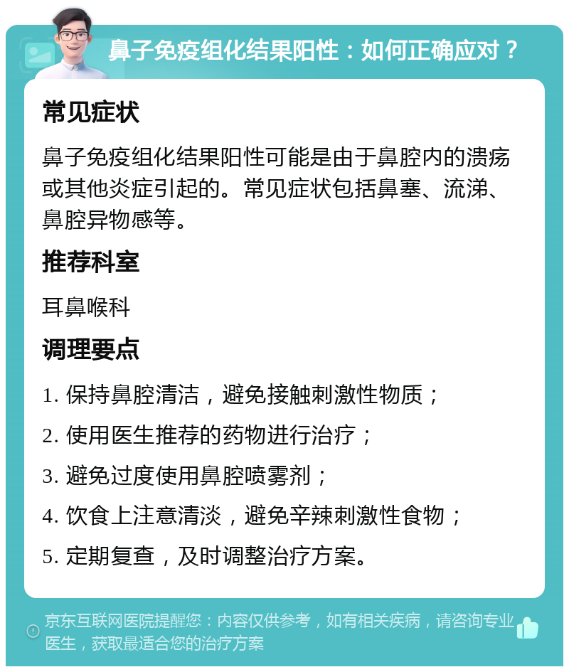 鼻子免疫组化结果阳性：如何正确应对？ 常见症状 鼻子免疫组化结果阳性可能是由于鼻腔内的溃疡或其他炎症引起的。常见症状包括鼻塞、流涕、鼻腔异物感等。 推荐科室 耳鼻喉科 调理要点 1. 保持鼻腔清洁，避免接触刺激性物质； 2. 使用医生推荐的药物进行治疗； 3. 避免过度使用鼻腔喷雾剂； 4. 饮食上注意清淡，避免辛辣刺激性食物； 5. 定期复查，及时调整治疗方案。