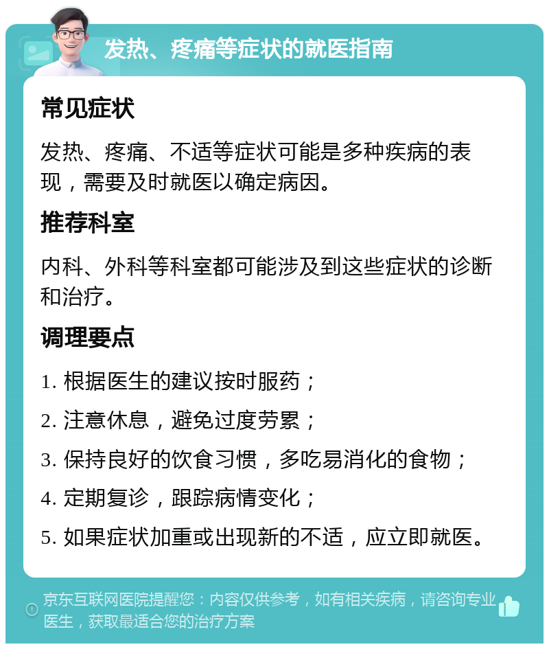 发热、疼痛等症状的就医指南 常见症状 发热、疼痛、不适等症状可能是多种疾病的表现，需要及时就医以确定病因。 推荐科室 内科、外科等科室都可能涉及到这些症状的诊断和治疗。 调理要点 1. 根据医生的建议按时服药； 2. 注意休息，避免过度劳累； 3. 保持良好的饮食习惯，多吃易消化的食物； 4. 定期复诊，跟踪病情变化； 5. 如果症状加重或出现新的不适，应立即就医。