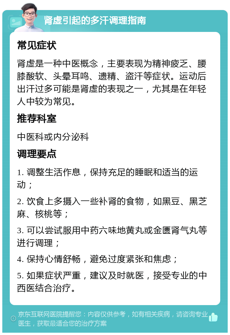 肾虚引起的多汗调理指南 常见症状 肾虚是一种中医概念，主要表现为精神疲乏、腰膝酸软、头晕耳鸣、遗精、盗汗等症状。运动后出汗过多可能是肾虚的表现之一，尤其是在年轻人中较为常见。 推荐科室 中医科或内分泌科 调理要点 1. 调整生活作息，保持充足的睡眠和适当的运动； 2. 饮食上多摄入一些补肾的食物，如黑豆、黑芝麻、核桃等； 3. 可以尝试服用中药六味地黄丸或金匮肾气丸等进行调理； 4. 保持心情舒畅，避免过度紧张和焦虑； 5. 如果症状严重，建议及时就医，接受专业的中西医结合治疗。