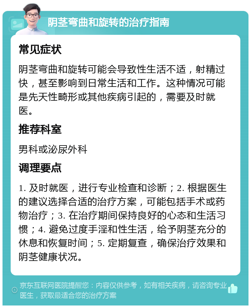 阴茎弯曲和旋转的治疗指南 常见症状 阴茎弯曲和旋转可能会导致性生活不适，射精过快，甚至影响到日常生活和工作。这种情况可能是先天性畸形或其他疾病引起的，需要及时就医。 推荐科室 男科或泌尿外科 调理要点 1. 及时就医，进行专业检查和诊断；2. 根据医生的建议选择合适的治疗方案，可能包括手术或药物治疗；3. 在治疗期间保持良好的心态和生活习惯；4. 避免过度手淫和性生活，给予阴茎充分的休息和恢复时间；5. 定期复查，确保治疗效果和阴茎健康状况。