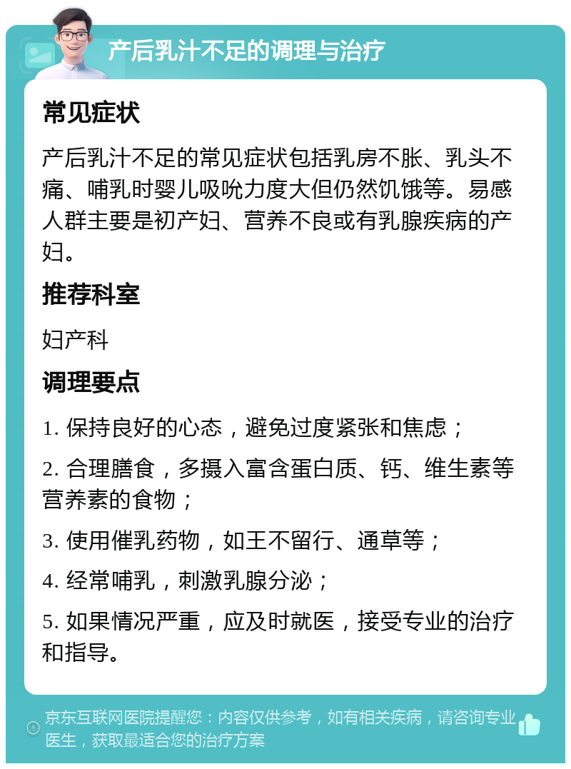 产后乳汁不足的调理与治疗 常见症状 产后乳汁不足的常见症状包括乳房不胀、乳头不痛、哺乳时婴儿吸吮力度大但仍然饥饿等。易感人群主要是初产妇、营养不良或有乳腺疾病的产妇。 推荐科室 妇产科 调理要点 1. 保持良好的心态，避免过度紧张和焦虑； 2. 合理膳食，多摄入富含蛋白质、钙、维生素等营养素的食物； 3. 使用催乳药物，如王不留行、通草等； 4. 经常哺乳，刺激乳腺分泌； 5. 如果情况严重，应及时就医，接受专业的治疗和指导。