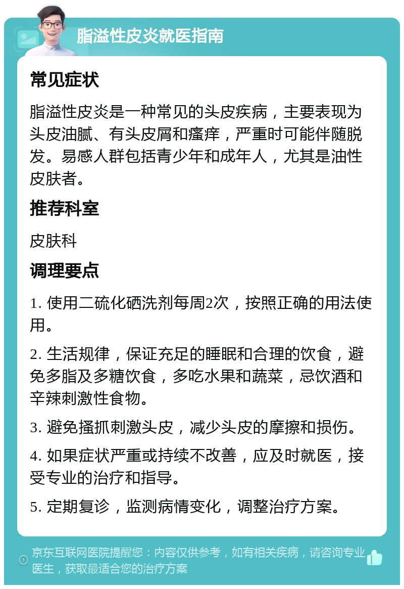 脂溢性皮炎就医指南 常见症状 脂溢性皮炎是一种常见的头皮疾病，主要表现为头皮油腻、有头皮屑和瘙痒，严重时可能伴随脱发。易感人群包括青少年和成年人，尤其是油性皮肤者。 推荐科室 皮肤科 调理要点 1. 使用二硫化硒洗剂每周2次，按照正确的用法使用。 2. 生活规律，保证充足的睡眠和合理的饮食，避免多脂及多糖饮食，多吃水果和蔬菜，忌饮酒和辛辣刺激性食物。 3. 避免搔抓刺激头皮，减少头皮的摩擦和损伤。 4. 如果症状严重或持续不改善，应及时就医，接受专业的治疗和指导。 5. 定期复诊，监测病情变化，调整治疗方案。