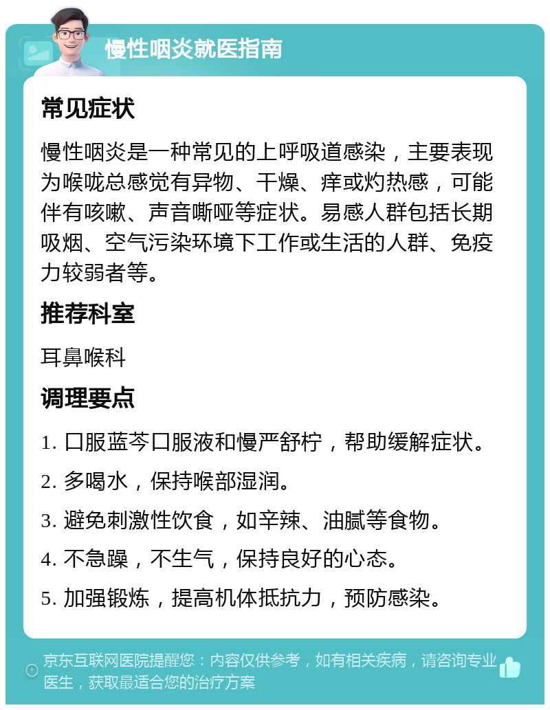 慢性咽炎就医指南 常见症状 慢性咽炎是一种常见的上呼吸道感染，主要表现为喉咙总感觉有异物、干燥、痒或灼热感，可能伴有咳嗽、声音嘶哑等症状。易感人群包括长期吸烟、空气污染环境下工作或生活的人群、免疫力较弱者等。 推荐科室 耳鼻喉科 调理要点 1. 口服蓝芩口服液和慢严舒柠，帮助缓解症状。 2. 多喝水，保持喉部湿润。 3. 避免刺激性饮食，如辛辣、油腻等食物。 4. 不急躁，不生气，保持良好的心态。 5. 加强锻炼，提高机体抵抗力，预防感染。