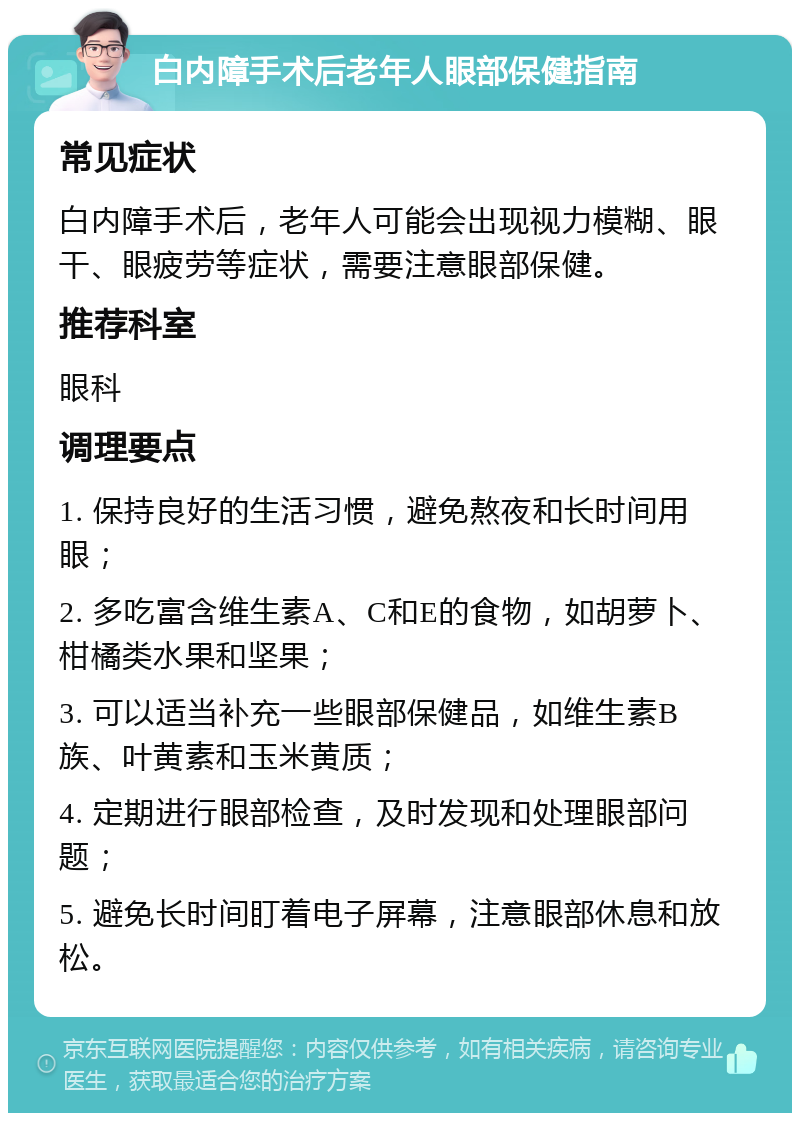 白内障手术后老年人眼部保健指南 常见症状 白内障手术后，老年人可能会出现视力模糊、眼干、眼疲劳等症状，需要注意眼部保健。 推荐科室 眼科 调理要点 1. 保持良好的生活习惯，避免熬夜和长时间用眼； 2. 多吃富含维生素A、C和E的食物，如胡萝卜、柑橘类水果和坚果； 3. 可以适当补充一些眼部保健品，如维生素B族、叶黄素和玉米黄质； 4. 定期进行眼部检查，及时发现和处理眼部问题； 5. 避免长时间盯着电子屏幕，注意眼部休息和放松。