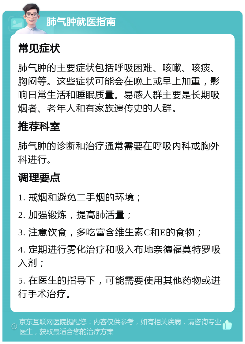 肺气肿就医指南 常见症状 肺气肿的主要症状包括呼吸困难、咳嗽、咳痰、胸闷等。这些症状可能会在晚上或早上加重，影响日常生活和睡眠质量。易感人群主要是长期吸烟者、老年人和有家族遗传史的人群。 推荐科室 肺气肿的诊断和治疗通常需要在呼吸内科或胸外科进行。 调理要点 1. 戒烟和避免二手烟的环境； 2. 加强锻炼，提高肺活量； 3. 注意饮食，多吃富含维生素C和E的食物； 4. 定期进行雾化治疗和吸入布地奈德福莫特罗吸入剂； 5. 在医生的指导下，可能需要使用其他药物或进行手术治疗。