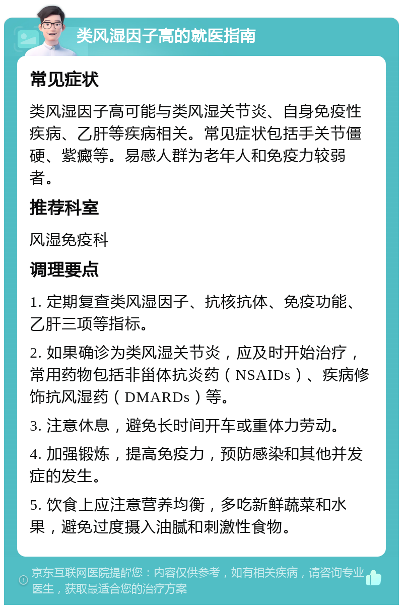 类风湿因子高的就医指南 常见症状 类风湿因子高可能与类风湿关节炎、自身免疫性疾病、乙肝等疾病相关。常见症状包括手关节僵硬、紫癜等。易感人群为老年人和免疫力较弱者。 推荐科室 风湿免疫科 调理要点 1. 定期复查类风湿因子、抗核抗体、免疫功能、乙肝三项等指标。 2. 如果确诊为类风湿关节炎，应及时开始治疗，常用药物包括非甾体抗炎药（NSAIDs）、疾病修饰抗风湿药（DMARDs）等。 3. 注意休息，避免长时间开车或重体力劳动。 4. 加强锻炼，提高免疫力，预防感染和其他并发症的发生。 5. 饮食上应注意营养均衡，多吃新鲜蔬菜和水果，避免过度摄入油腻和刺激性食物。