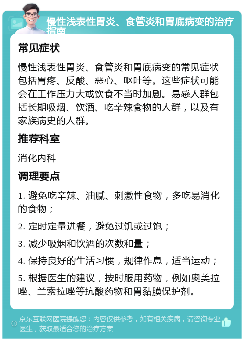 慢性浅表性胃炎、食管炎和胃底病变的治疗指南 常见症状 慢性浅表性胃炎、食管炎和胃底病变的常见症状包括胃疼、反酸、恶心、呕吐等。这些症状可能会在工作压力大或饮食不当时加剧。易感人群包括长期吸烟、饮酒、吃辛辣食物的人群，以及有家族病史的人群。 推荐科室 消化内科 调理要点 1. 避免吃辛辣、油腻、刺激性食物，多吃易消化的食物； 2. 定时定量进餐，避免过饥或过饱； 3. 减少吸烟和饮酒的次数和量； 4. 保持良好的生活习惯，规律作息，适当运动； 5. 根据医生的建议，按时服用药物，例如奥美拉唑、兰索拉唑等抗酸药物和胃黏膜保护剂。