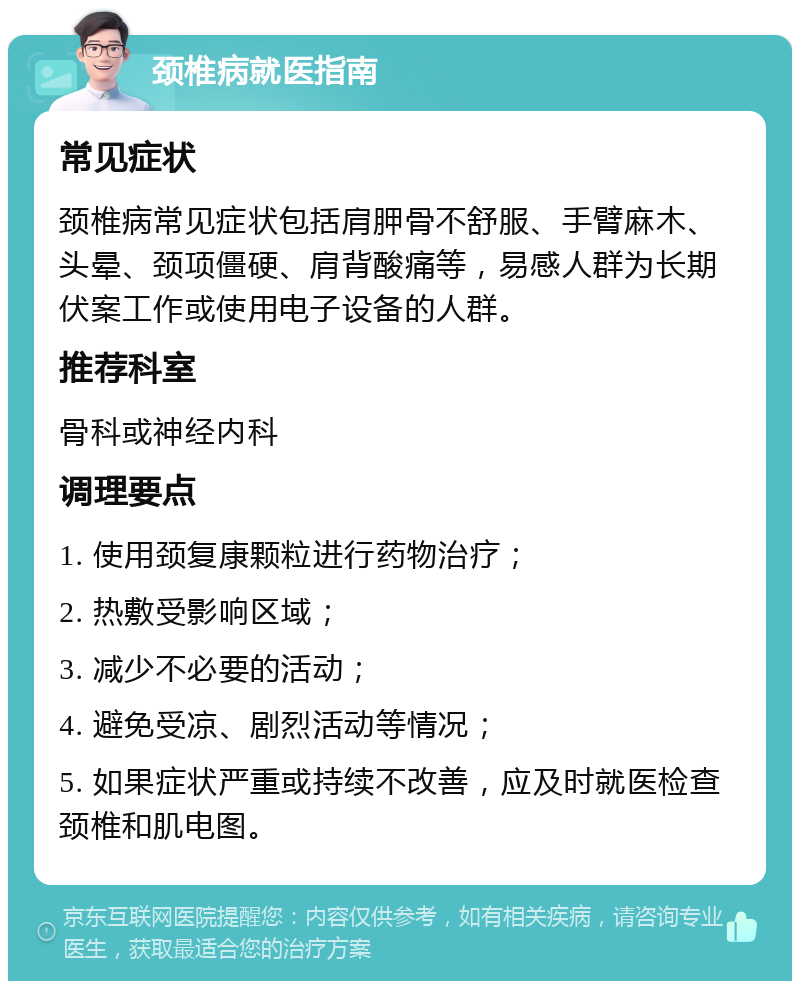 颈椎病就医指南 常见症状 颈椎病常见症状包括肩胛骨不舒服、手臂麻木、头晕、颈项僵硬、肩背酸痛等，易感人群为长期伏案工作或使用电子设备的人群。 推荐科室 骨科或神经内科 调理要点 1. 使用颈复康颗粒进行药物治疗； 2. 热敷受影响区域； 3. 减少不必要的活动； 4. 避免受凉、剧烈活动等情况； 5. 如果症状严重或持续不改善，应及时就医检查颈椎和肌电图。