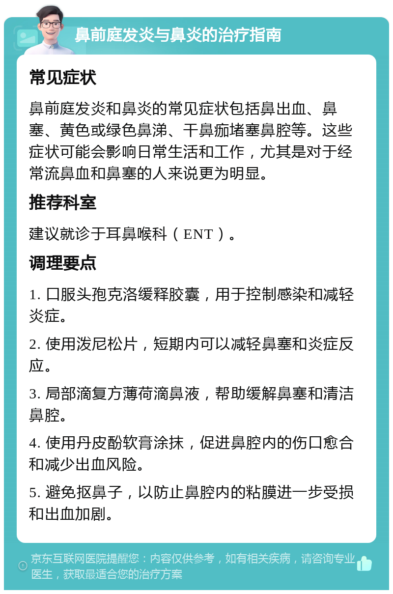 鼻前庭发炎与鼻炎的治疗指南 常见症状 鼻前庭发炎和鼻炎的常见症状包括鼻出血、鼻塞、黄色或绿色鼻涕、干鼻痂堵塞鼻腔等。这些症状可能会影响日常生活和工作，尤其是对于经常流鼻血和鼻塞的人来说更为明显。 推荐科室 建议就诊于耳鼻喉科（ENT）。 调理要点 1. 口服头孢克洛缓释胶囊，用于控制感染和减轻炎症。 2. 使用泼尼松片，短期内可以减轻鼻塞和炎症反应。 3. 局部滴复方薄荷滴鼻液，帮助缓解鼻塞和清洁鼻腔。 4. 使用丹皮酚软膏涂抹，促进鼻腔内的伤口愈合和减少出血风险。 5. 避免抠鼻子，以防止鼻腔内的粘膜进一步受损和出血加剧。