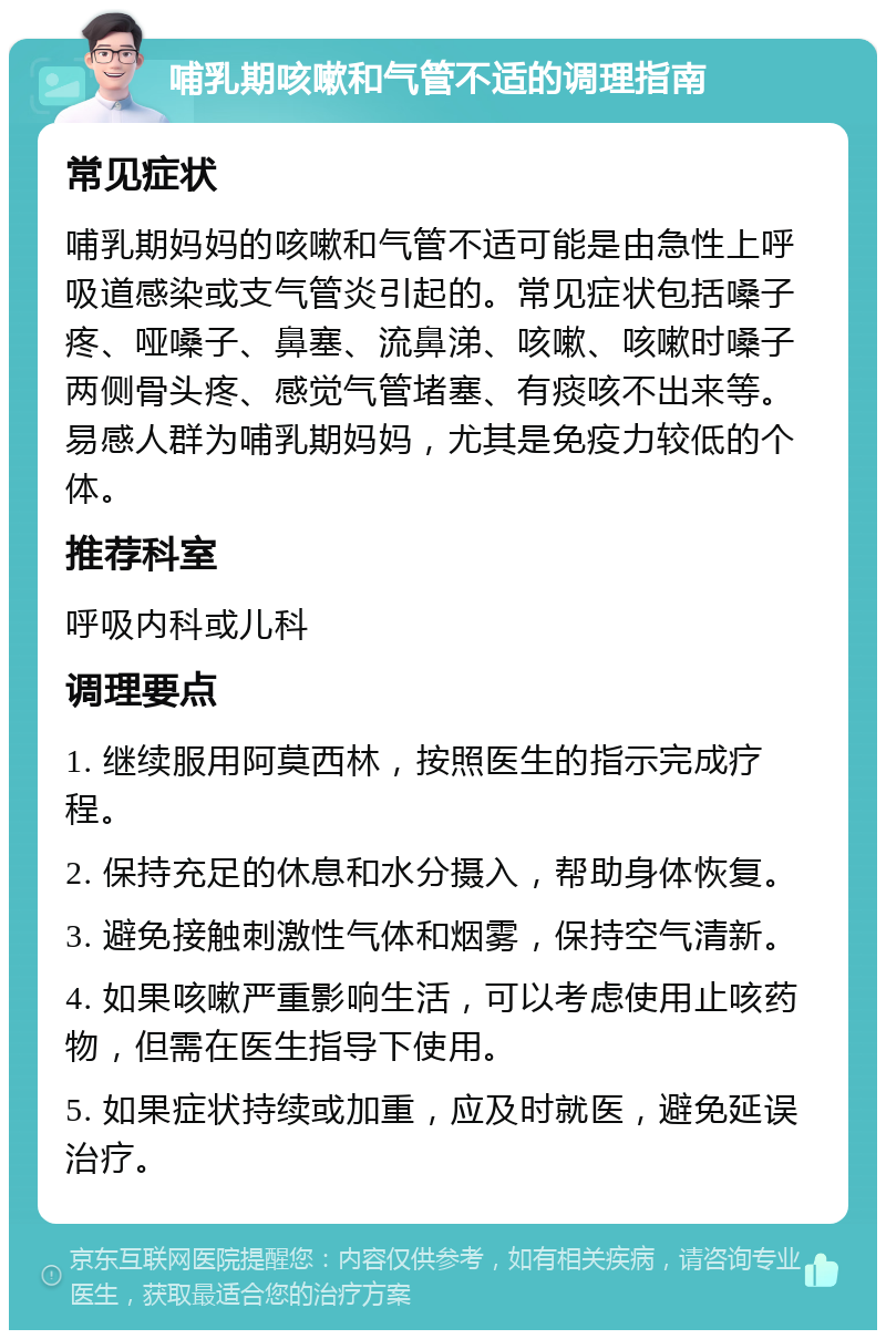 哺乳期咳嗽和气管不适的调理指南 常见症状 哺乳期妈妈的咳嗽和气管不适可能是由急性上呼吸道感染或支气管炎引起的。常见症状包括嗓子疼、哑嗓子、鼻塞、流鼻涕、咳嗽、咳嗽时嗓子两侧骨头疼、感觉气管堵塞、有痰咳不出来等。易感人群为哺乳期妈妈，尤其是免疫力较低的个体。 推荐科室 呼吸内科或儿科 调理要点 1. 继续服用阿莫西林，按照医生的指示完成疗程。 2. 保持充足的休息和水分摄入，帮助身体恢复。 3. 避免接触刺激性气体和烟雾，保持空气清新。 4. 如果咳嗽严重影响生活，可以考虑使用止咳药物，但需在医生指导下使用。 5. 如果症状持续或加重，应及时就医，避免延误治疗。