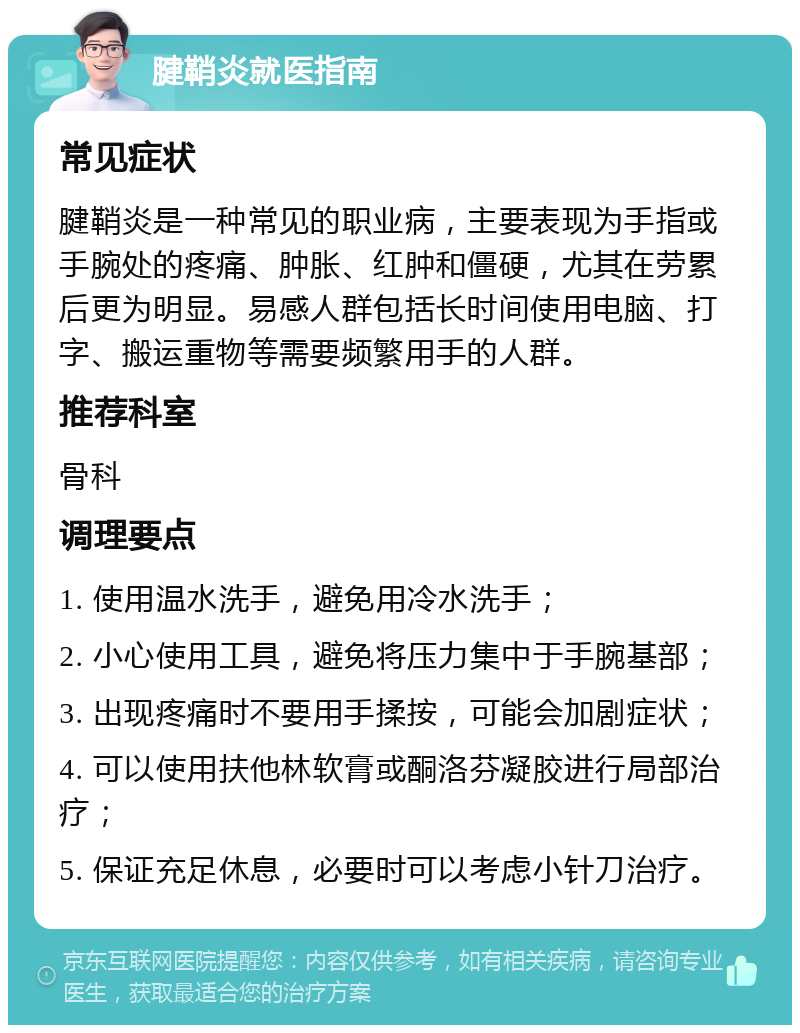 腱鞘炎就医指南 常见症状 腱鞘炎是一种常见的职业病，主要表现为手指或手腕处的疼痛、肿胀、红肿和僵硬，尤其在劳累后更为明显。易感人群包括长时间使用电脑、打字、搬运重物等需要频繁用手的人群。 推荐科室 骨科 调理要点 1. 使用温水洗手，避免用冷水洗手； 2. 小心使用工具，避免将压力集中于手腕基部； 3. 出现疼痛时不要用手揉按，可能会加剧症状； 4. 可以使用扶他林软膏或酮洛芬凝胶进行局部治疗； 5. 保证充足休息，必要时可以考虑小针刀治疗。