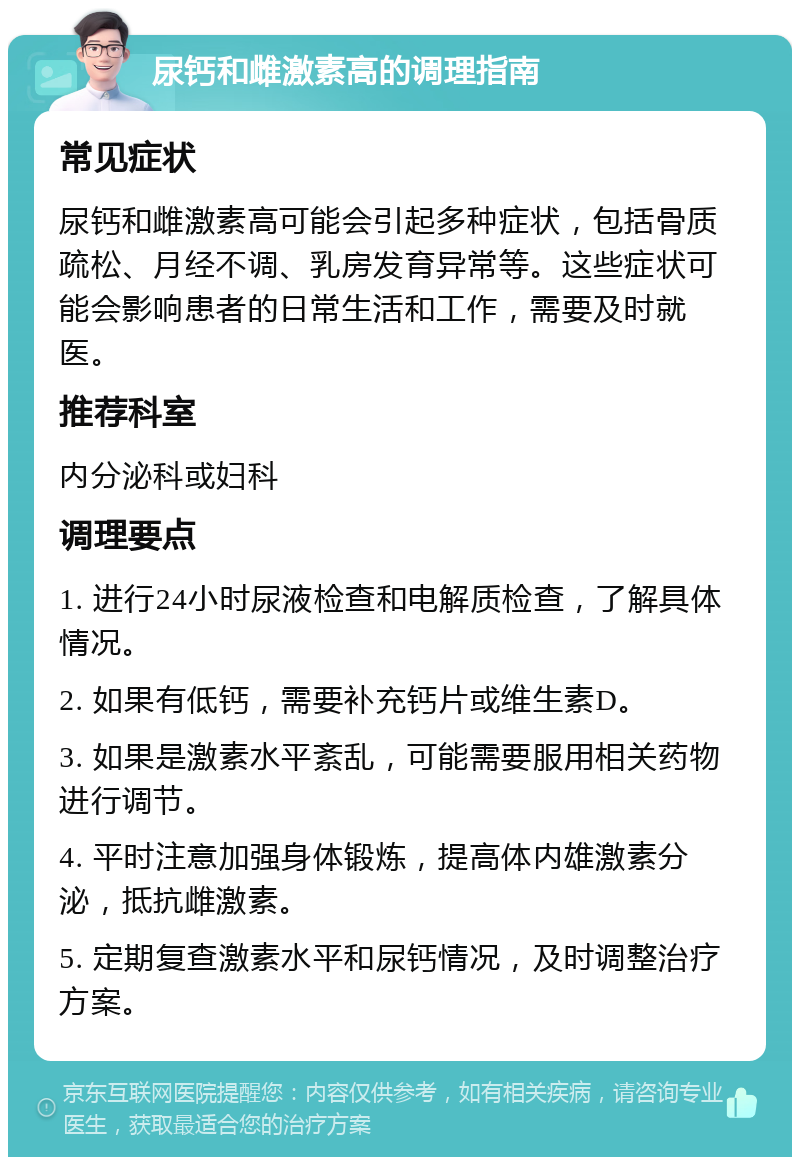 尿钙和雌激素高的调理指南 常见症状 尿钙和雌激素高可能会引起多种症状，包括骨质疏松、月经不调、乳房发育异常等。这些症状可能会影响患者的日常生活和工作，需要及时就医。 推荐科室 内分泌科或妇科 调理要点 1. 进行24小时尿液检查和电解质检查，了解具体情况。 2. 如果有低钙，需要补充钙片或维生素D。 3. 如果是激素水平紊乱，可能需要服用相关药物进行调节。 4. 平时注意加强身体锻炼，提高体内雄激素分泌，抵抗雌激素。 5. 定期复查激素水平和尿钙情况，及时调整治疗方案。