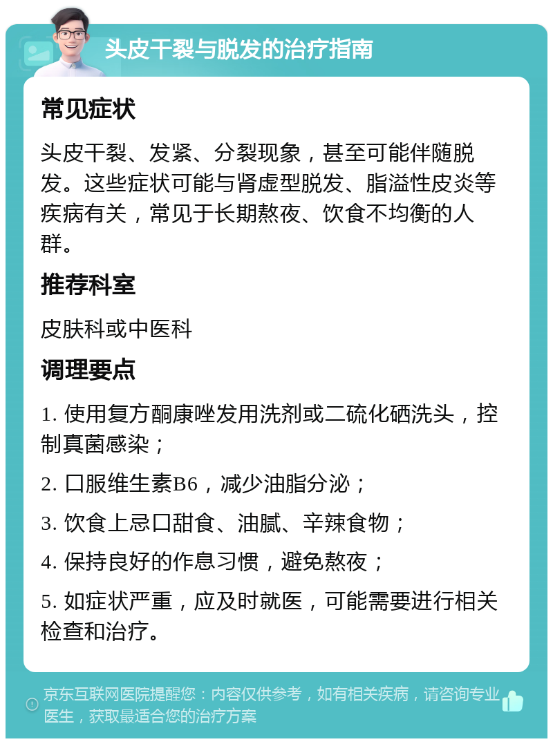 头皮干裂与脱发的治疗指南 常见症状 头皮干裂、发紧、分裂现象，甚至可能伴随脱发。这些症状可能与肾虚型脱发、脂溢性皮炎等疾病有关，常见于长期熬夜、饮食不均衡的人群。 推荐科室 皮肤科或中医科 调理要点 1. 使用复方酮康唑发用洗剂或二硫化硒洗头，控制真菌感染； 2. 口服维生素B6，减少油脂分泌； 3. 饮食上忌口甜食、油腻、辛辣食物； 4. 保持良好的作息习惯，避免熬夜； 5. 如症状严重，应及时就医，可能需要进行相关检查和治疗。