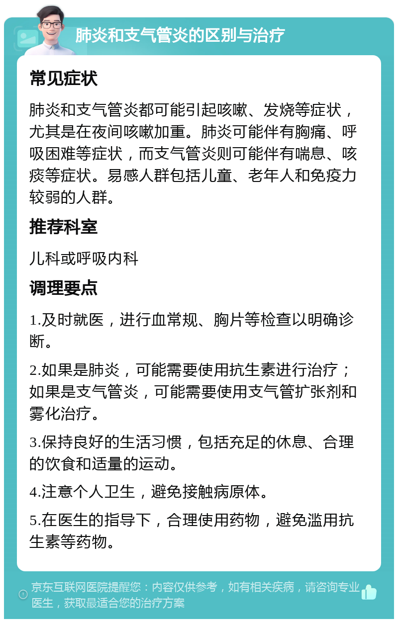 肺炎和支气管炎的区别与治疗 常见症状 肺炎和支气管炎都可能引起咳嗽、发烧等症状，尤其是在夜间咳嗽加重。肺炎可能伴有胸痛、呼吸困难等症状，而支气管炎则可能伴有喘息、咳痰等症状。易感人群包括儿童、老年人和免疫力较弱的人群。 推荐科室 儿科或呼吸内科 调理要点 1.及时就医，进行血常规、胸片等检查以明确诊断。 2.如果是肺炎，可能需要使用抗生素进行治疗；如果是支气管炎，可能需要使用支气管扩张剂和雾化治疗。 3.保持良好的生活习惯，包括充足的休息、合理的饮食和适量的运动。 4.注意个人卫生，避免接触病原体。 5.在医生的指导下，合理使用药物，避免滥用抗生素等药物。