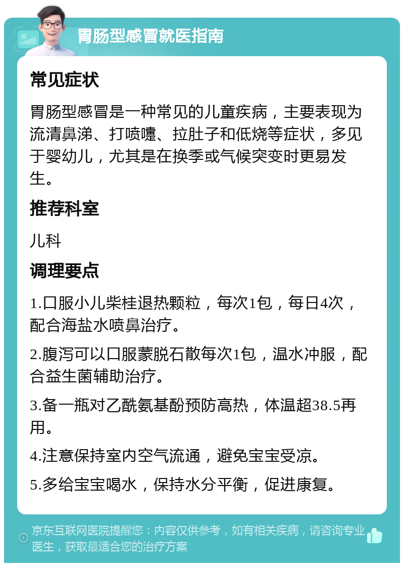 胃肠型感冒就医指南 常见症状 胃肠型感冒是一种常见的儿童疾病，主要表现为流清鼻涕、打喷嚏、拉肚子和低烧等症状，多见于婴幼儿，尤其是在换季或气候突变时更易发生。 推荐科室 儿科 调理要点 1.口服小儿柴桂退热颗粒，每次1包，每日4次，配合海盐水喷鼻治疗。 2.腹泻可以口服蒙脱石散每次1包，温水冲服，配合益生菌辅助治疗。 3.备一瓶对乙酰氨基酚预防高热，体温超38.5再用。 4.注意保持室内空气流通，避免宝宝受凉。 5.多给宝宝喝水，保持水分平衡，促进康复。