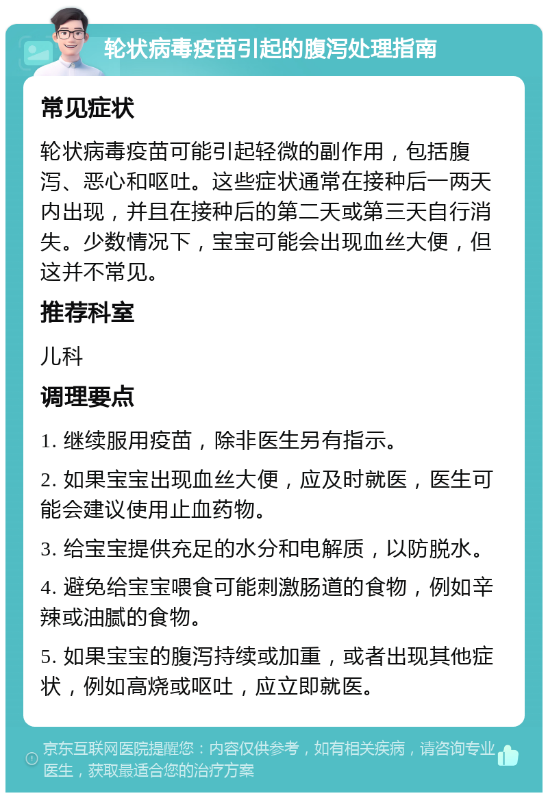 轮状病毒疫苗引起的腹泻处理指南 常见症状 轮状病毒疫苗可能引起轻微的副作用，包括腹泻、恶心和呕吐。这些症状通常在接种后一两天内出现，并且在接种后的第二天或第三天自行消失。少数情况下，宝宝可能会出现血丝大便，但这并不常见。 推荐科室 儿科 调理要点 1. 继续服用疫苗，除非医生另有指示。 2. 如果宝宝出现血丝大便，应及时就医，医生可能会建议使用止血药物。 3. 给宝宝提供充足的水分和电解质，以防脱水。 4. 避免给宝宝喂食可能刺激肠道的食物，例如辛辣或油腻的食物。 5. 如果宝宝的腹泻持续或加重，或者出现其他症状，例如高烧或呕吐，应立即就医。