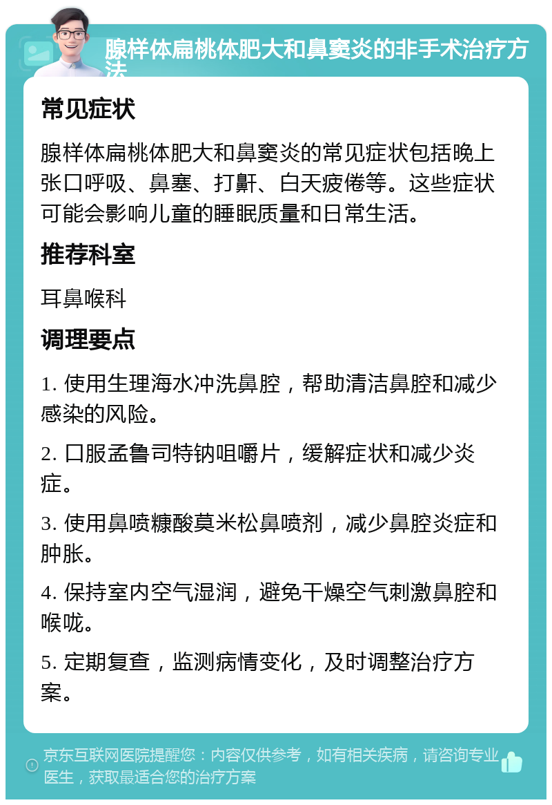 腺样体扁桃体肥大和鼻窦炎的非手术治疗方法 常见症状 腺样体扁桃体肥大和鼻窦炎的常见症状包括晚上张口呼吸、鼻塞、打鼾、白天疲倦等。这些症状可能会影响儿童的睡眠质量和日常生活。 推荐科室 耳鼻喉科 调理要点 1. 使用生理海水冲洗鼻腔，帮助清洁鼻腔和减少感染的风险。 2. 口服孟鲁司特钠咀嚼片，缓解症状和减少炎症。 3. 使用鼻喷糠酸莫米松鼻喷剂，减少鼻腔炎症和肿胀。 4. 保持室内空气湿润，避免干燥空气刺激鼻腔和喉咙。 5. 定期复查，监测病情变化，及时调整治疗方案。