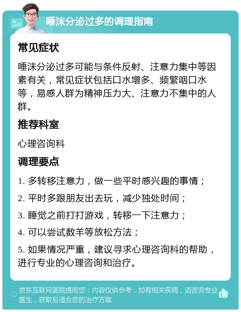 唾沫分泌过多的调理指南 常见症状 唾沫分泌过多可能与条件反射、注意力集中等因素有关，常见症状包括口水增多、频繁咽口水等，易感人群为精神压力大、注意力不集中的人群。 推荐科室 心理咨询科 调理要点 1. 多转移注意力，做一些平时感兴趣的事情； 2. 平时多跟朋友出去玩，减少独处时间； 3. 睡觉之前打打游戏，转移一下注意力； 4. 可以尝试数羊等放松方法； 5. 如果情况严重，建议寻求心理咨询科的帮助，进行专业的心理咨询和治疗。