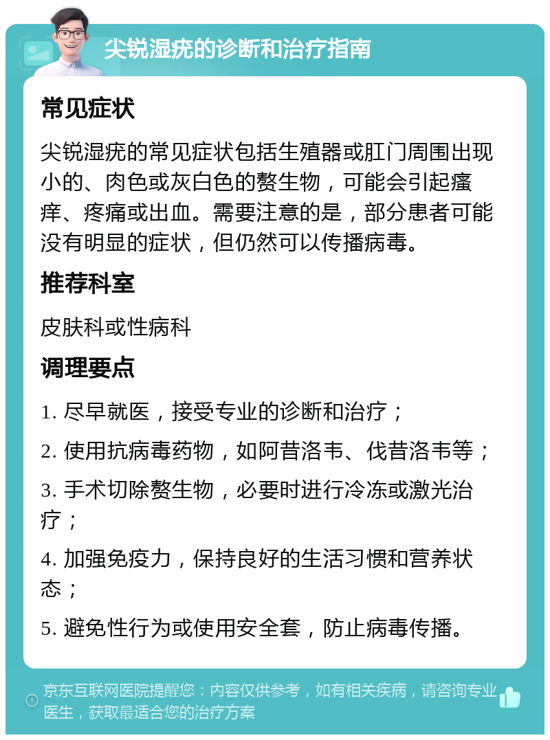 尖锐湿疣的诊断和治疗指南 常见症状 尖锐湿疣的常见症状包括生殖器或肛门周围出现小的、肉色或灰白色的赘生物，可能会引起瘙痒、疼痛或出血。需要注意的是，部分患者可能没有明显的症状，但仍然可以传播病毒。 推荐科室 皮肤科或性病科 调理要点 1. 尽早就医，接受专业的诊断和治疗； 2. 使用抗病毒药物，如阿昔洛韦、伐昔洛韦等； 3. 手术切除赘生物，必要时进行冷冻或激光治疗； 4. 加强免疫力，保持良好的生活习惯和营养状态； 5. 避免性行为或使用安全套，防止病毒传播。