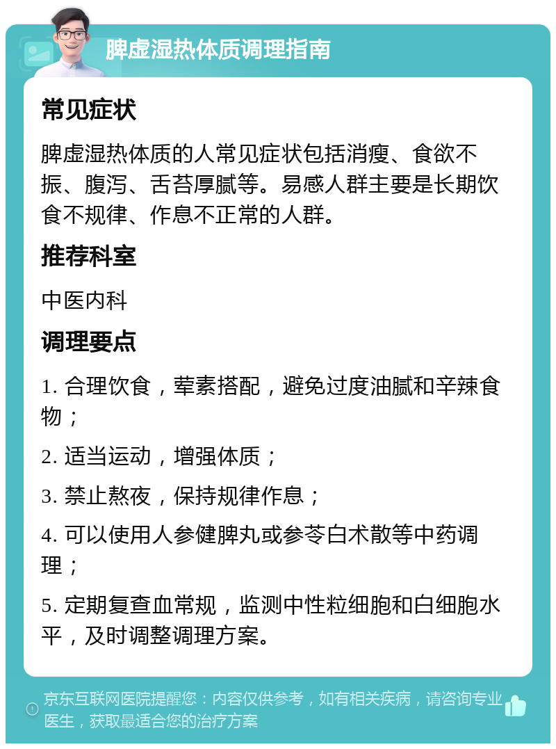 脾虚湿热体质调理指南 常见症状 脾虚湿热体质的人常见症状包括消瘦、食欲不振、腹泻、舌苔厚腻等。易感人群主要是长期饮食不规律、作息不正常的人群。 推荐科室 中医内科 调理要点 1. 合理饮食，荤素搭配，避免过度油腻和辛辣食物； 2. 适当运动，增强体质； 3. 禁止熬夜，保持规律作息； 4. 可以使用人参健脾丸或参苓白术散等中药调理； 5. 定期复查血常规，监测中性粒细胞和白细胞水平，及时调整调理方案。