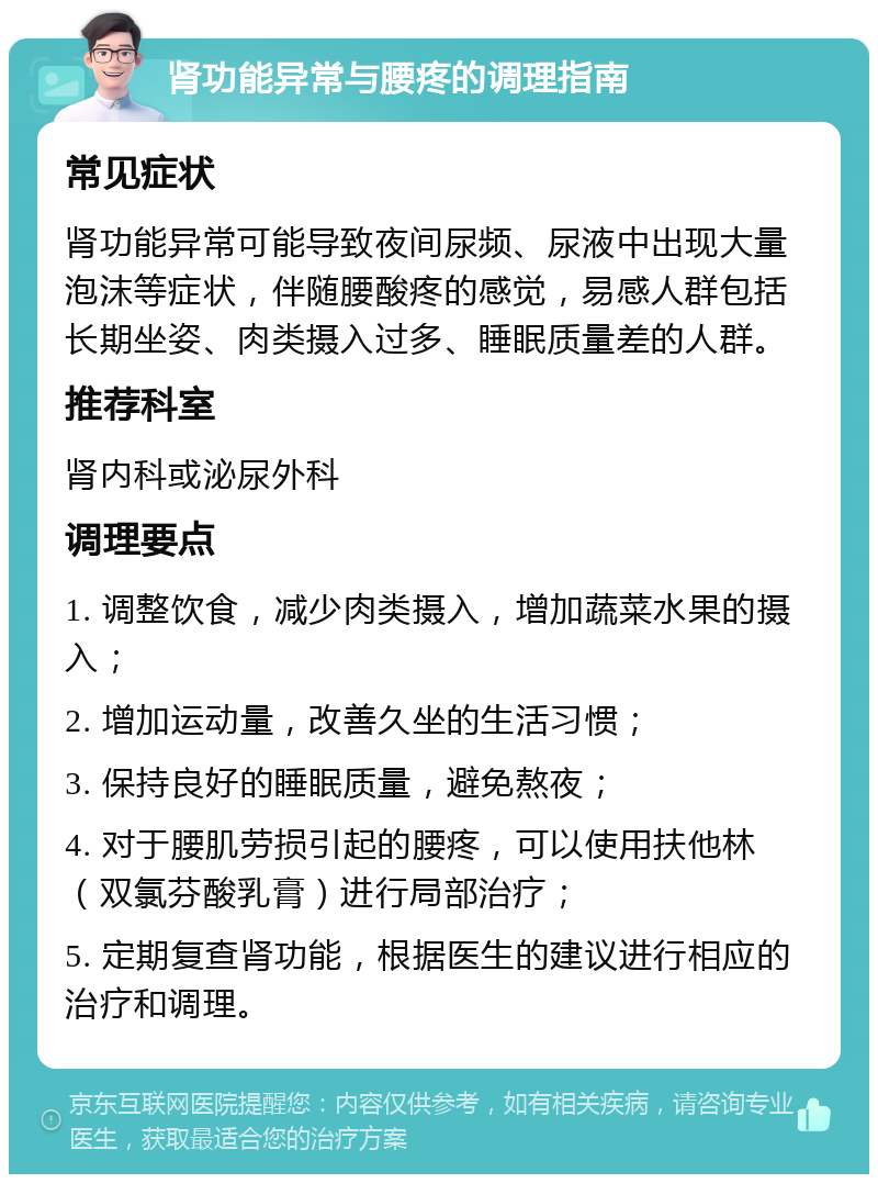 肾功能异常与腰疼的调理指南 常见症状 肾功能异常可能导致夜间尿频、尿液中出现大量泡沫等症状，伴随腰酸疼的感觉，易感人群包括长期坐姿、肉类摄入过多、睡眠质量差的人群。 推荐科室 肾内科或泌尿外科 调理要点 1. 调整饮食，减少肉类摄入，增加蔬菜水果的摄入； 2. 增加运动量，改善久坐的生活习惯； 3. 保持良好的睡眠质量，避免熬夜； 4. 对于腰肌劳损引起的腰疼，可以使用扶他林（双氯芬酸乳膏）进行局部治疗； 5. 定期复查肾功能，根据医生的建议进行相应的治疗和调理。