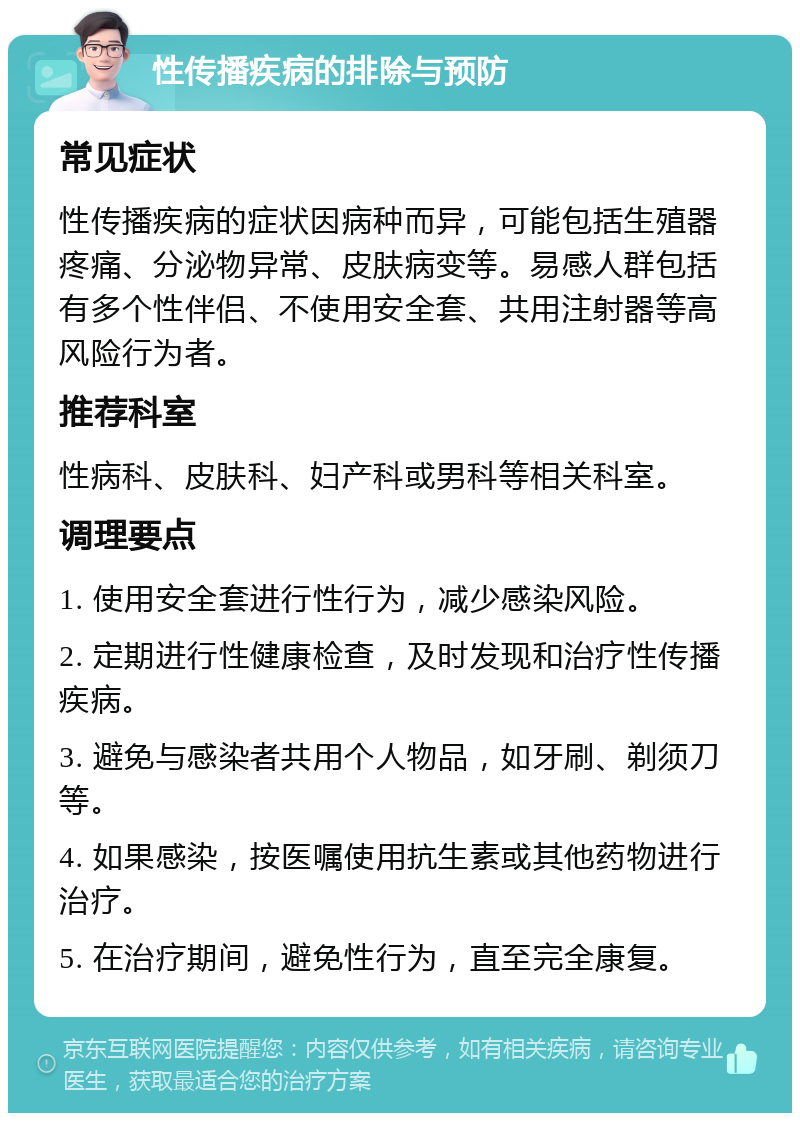 性传播疾病的排除与预防 常见症状 性传播疾病的症状因病种而异，可能包括生殖器疼痛、分泌物异常、皮肤病变等。易感人群包括有多个性伴侣、不使用安全套、共用注射器等高风险行为者。 推荐科室 性病科、皮肤科、妇产科或男科等相关科室。 调理要点 1. 使用安全套进行性行为，减少感染风险。 2. 定期进行性健康检查，及时发现和治疗性传播疾病。 3. 避免与感染者共用个人物品，如牙刷、剃须刀等。 4. 如果感染，按医嘱使用抗生素或其他药物进行治疗。 5. 在治疗期间，避免性行为，直至完全康复。