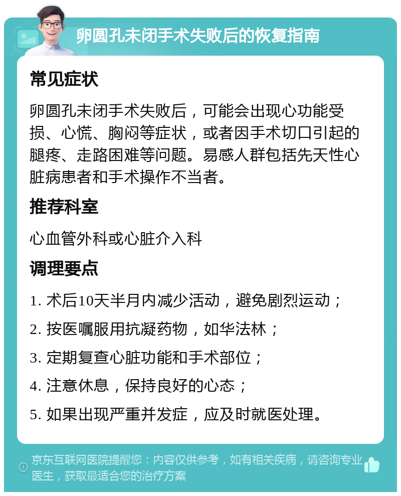 卵圆孔未闭手术失败后的恢复指南 常见症状 卵圆孔未闭手术失败后，可能会出现心功能受损、心慌、胸闷等症状，或者因手术切口引起的腿疼、走路困难等问题。易感人群包括先天性心脏病患者和手术操作不当者。 推荐科室 心血管外科或心脏介入科 调理要点 1. 术后10天半月内减少活动，避免剧烈运动； 2. 按医嘱服用抗凝药物，如华法林； 3. 定期复查心脏功能和手术部位； 4. 注意休息，保持良好的心态； 5. 如果出现严重并发症，应及时就医处理。