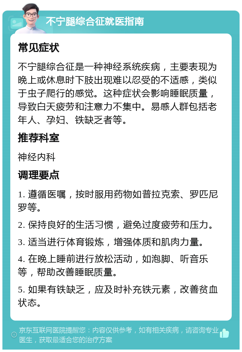 不宁腿综合征就医指南 常见症状 不宁腿综合征是一种神经系统疾病，主要表现为晚上或休息时下肢出现难以忍受的不适感，类似于虫子爬行的感觉。这种症状会影响睡眠质量，导致白天疲劳和注意力不集中。易感人群包括老年人、孕妇、铁缺乏者等。 推荐科室 神经内科 调理要点 1. 遵循医嘱，按时服用药物如普拉克索、罗匹尼罗等。 2. 保持良好的生活习惯，避免过度疲劳和压力。 3. 适当进行体育锻炼，增强体质和肌肉力量。 4. 在晚上睡前进行放松活动，如泡脚、听音乐等，帮助改善睡眠质量。 5. 如果有铁缺乏，应及时补充铁元素，改善贫血状态。