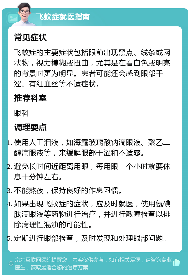 飞蚊症就医指南 常见症状 飞蚊症的主要症状包括眼前出现黑点、线条或网状物，视力模糊或扭曲，尤其是在看白色或明亮的背景时更为明显。患者可能还会感到眼部干涩、有红血丝等不适症状。 推荐科室 眼科 调理要点 使用人工泪液，如海露玻璃酸钠滴眼液、聚乙二醇滴眼液等，来缓解眼部干涩和不适感。 避免长时间近距离用眼，每用眼一个小时就要休息十分钟左右。 不能熬夜，保持良好的作息习惯。 如果出现飞蚊症的症状，应及时就医，使用氨碘肽滴眼液等药物进行治疗，并进行散瞳检查以排除病理性混浊的可能性。 定期进行眼部检查，及时发现和处理眼部问题。